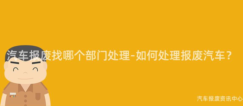 汽车报废找哪个部门处理-如何处理报废汽车？