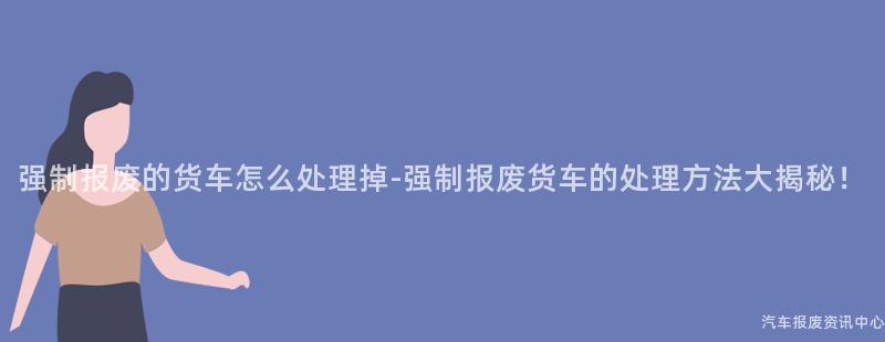 强制报废的货车怎么处理掉-强制报废货车的处理方法大揭秘！