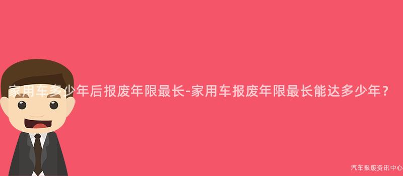 家用车多少年后报废年限最长-家用车报废年限最长能达多少年？