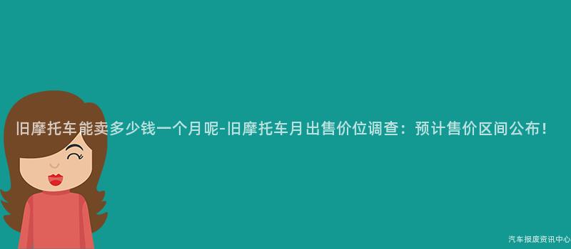 旧摩托车能卖多少钱一个月呢-旧摩托车月出售价位调查：预计售价区间公布！