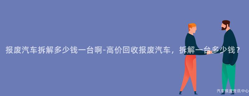报废汽车拆解多少钱一台啊-高价回收报废汽车，拆解一台多少钱？