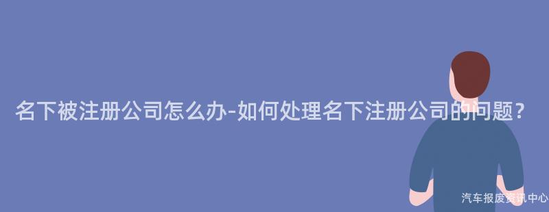 名下被注册公司怎么办-如何处理名下注册公司的问题？