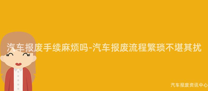 汽车报废手续麻烦吗-汽车报废流程繁琐不堪其扰