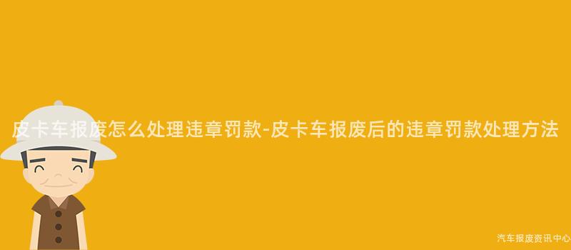皮卡车报废怎么处理违章罚款-皮卡车报废后的违章罚款处理方法