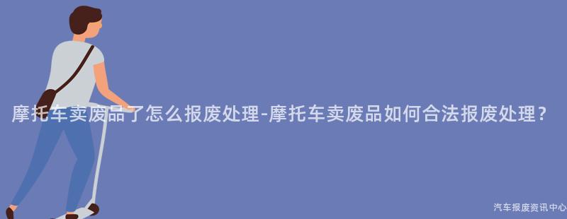 摩托车卖废品了怎么报废处理-摩托车卖废品如何合法报废处理？