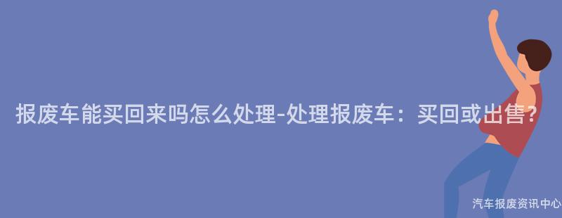 报废车能买回来吗怎么处理-处理报废车：买回或出售？