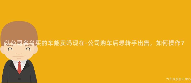 以公司名义买的车能卖吗现在-公司购车后想转手出售，如何操作？