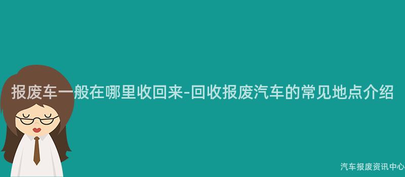 报废车一般在哪里收回来-回收报废汽车的常见地点介绍