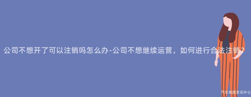 公司不想开了可以注销吗怎么办-公司不想继续运营，如何进行合法注销？