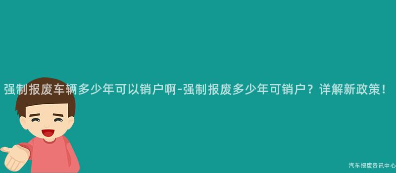 强制报废车辆多少年可以销户啊-强制报废多少年可销户？详解新政策！