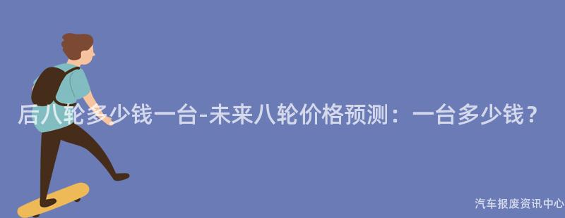 后八轮多少钱一台-未来八轮价格预测：一台多少钱？