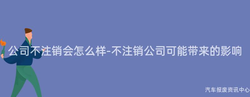 公司不注销会怎么样-不注销公司可能带来的影响