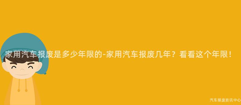 家用汽车报废是多少年限的-家用汽车报废几年？看看这个年限！