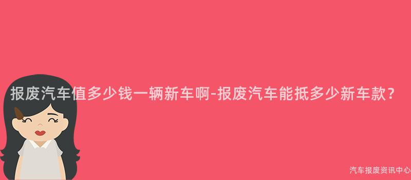 报废汽车值多少钱一辆新车啊-报废汽车能抵多少新车款？
