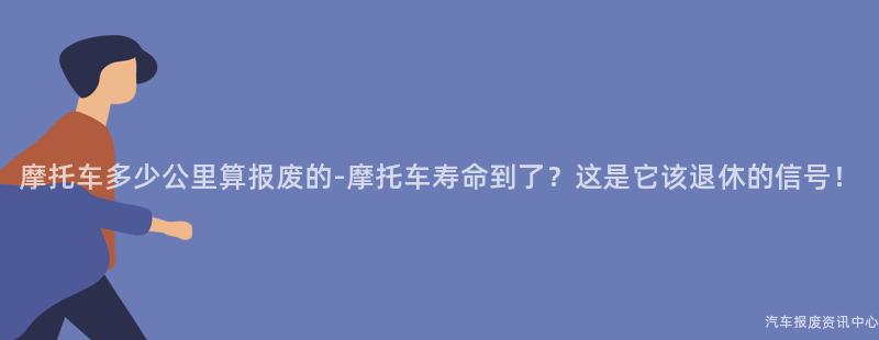 摩托车多少公里算报废的-摩托车寿命到了？这是它该退休的信号！