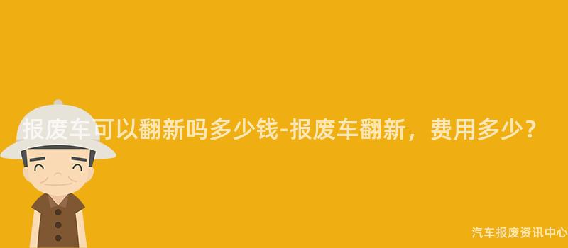 报废车可以翻新吗多少钱-报废车翻新，费用多少？