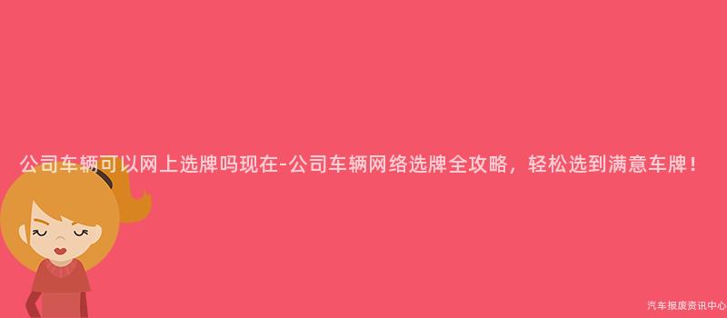 公司车辆可以网上选牌吗现在-公司车辆网络选牌全攻略，轻松选到满意车牌！