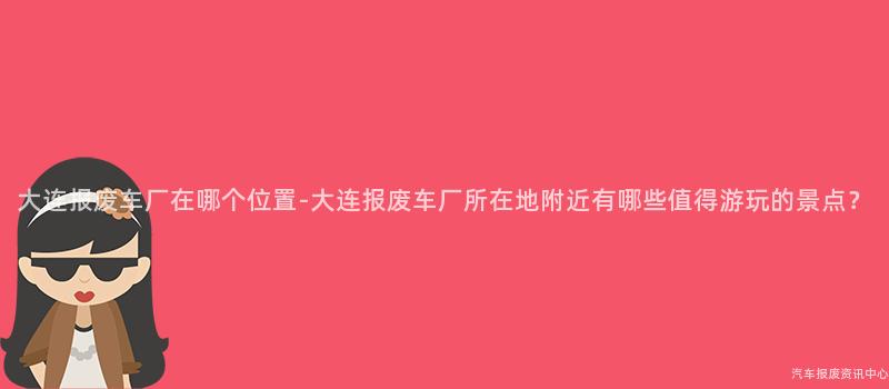 大连报废车厂在哪个位置-大连报废车厂所在地附近有哪些值得游玩的景点？