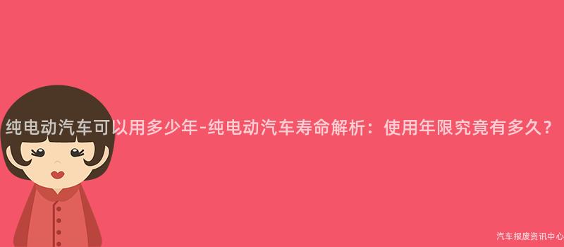纯电动汽车可以用多少年-纯电动汽车寿命解析：使用年限究竟有多久？