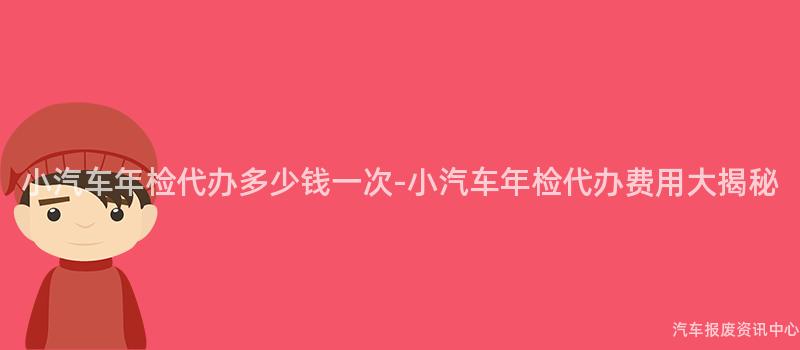小汽车年检代办多少钱一次-小汽车年检代办费用大揭秘