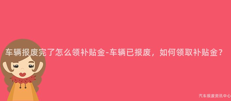 车辆报废完了怎么领补贴金-车辆已报废，如何领取补贴金？