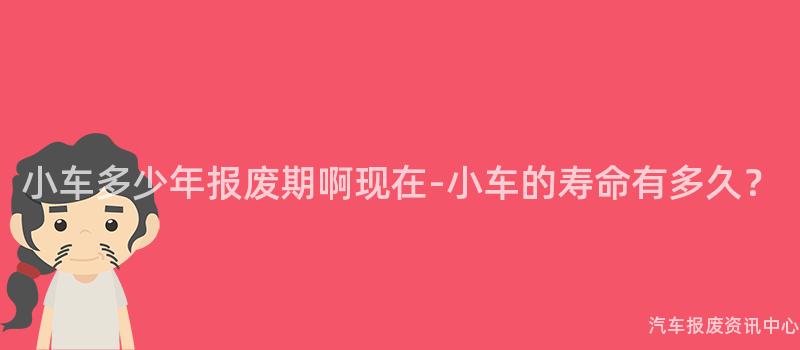 小车多少年报废期啊现在-小车的寿命有多久？