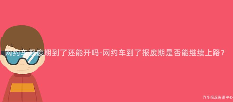 网约车报废期到了还能开吗-网约车到了报废期是否能继续上路？