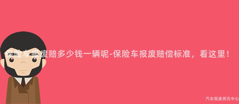 保险车报废赔多少钱一辆呢-保险车报废赔偿标准，看这里！