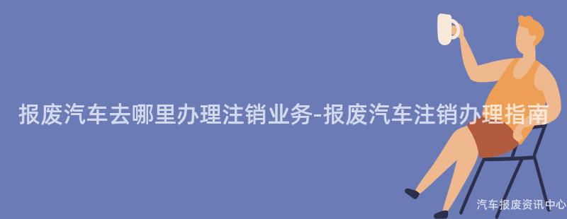 报废汽车去哪里办理注销业务-报废汽车注销办理指南