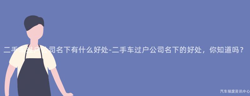 二手车过户公司名下有什么好处-二手车过户公司名下的好处，你知道吗？