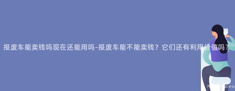 报废车能卖钱吗现在还能用吗-报废车能不能卖钱？它们还有利用价值吗？