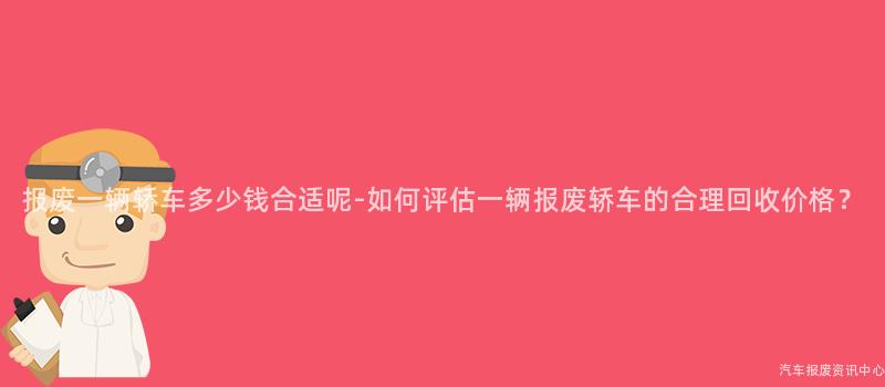 报废一辆轿车多少钱合适呢-如何评估一辆报废轿车的合理回收价格？