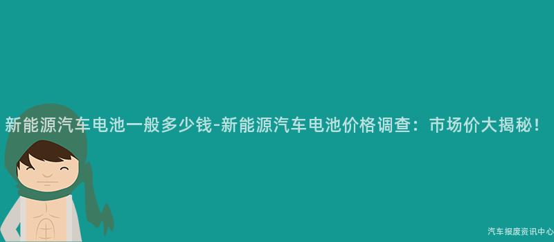 新能源汽车电池一般多少钱-新能源汽车电池价格调查：市场价大揭秘！