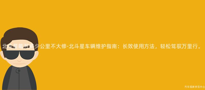 北斗星能开多少公里不大修-北斗星车辆维护指南：长效使用方法，轻松驾驭万里行。