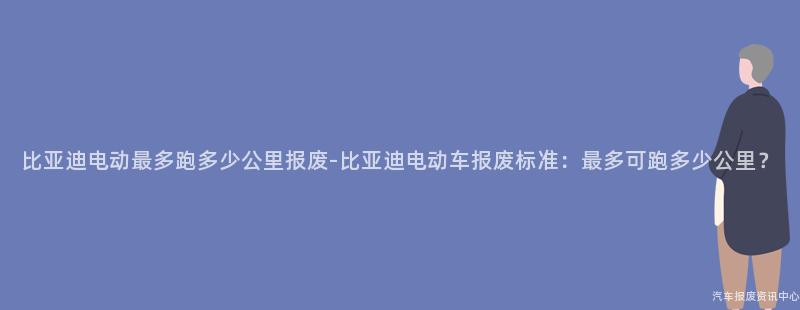 比亚迪电动最多跑多少公里报废-比亚迪电动车报废标准：最多可跑多少公里？