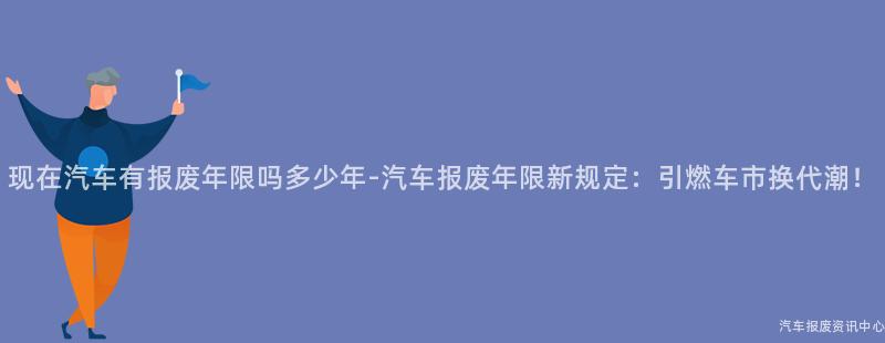 现在汽车有报废年限吗多少年-汽车报废年限新规定：引燃车市换代潮！