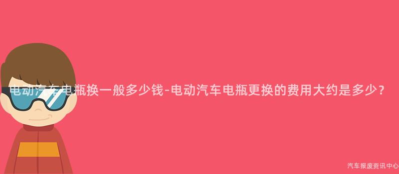 电动汽车电瓶换一般多少钱-电动汽车电瓶更换的费用大约是多少？