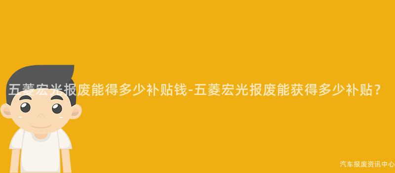 五菱宏光报废能得多少补贴钱-五菱宏光报废能获得多少补贴？