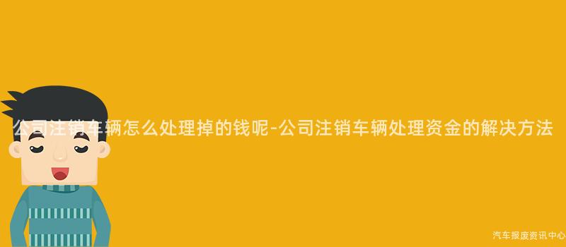 公司注销车辆怎么处理掉的钱呢-公司注销车辆处理资金的解决方法