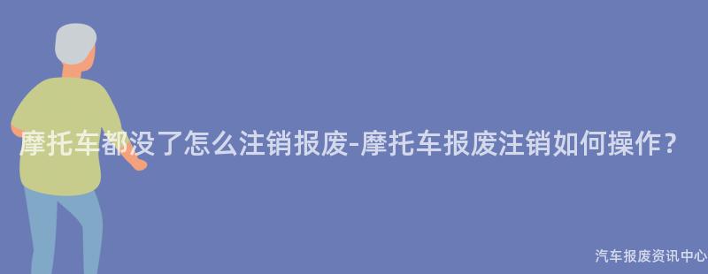 摩托车都没了怎么注销报废-摩托车报废注销如何操作？