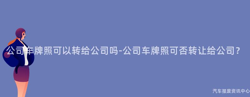 公司车牌照可以转给公司吗-公司车牌照可否转让给公司？