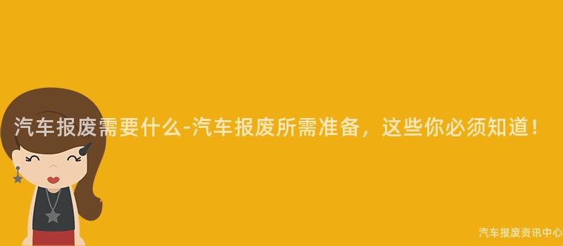 汽车报废需要什么-汽车报废所需准备，这些你必须知道！