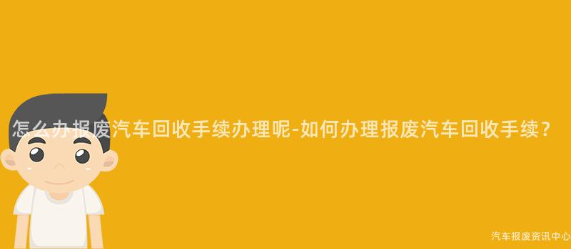 怎么办报废汽车回收手续办理呢-如何办理报废汽车回收手续？