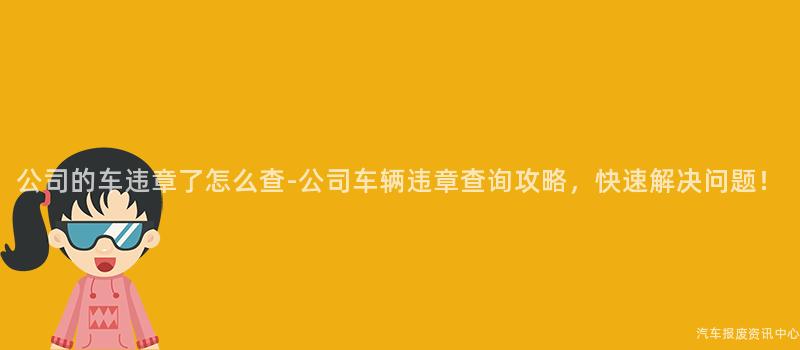 公司的车违章了怎么查-公司车辆违章查询攻略，快速解决问题！
