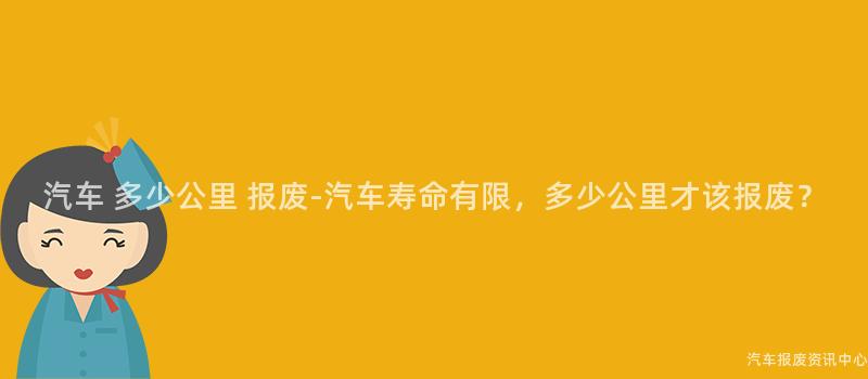 汽车 多少公里 报废-汽车寿命有限，多少公里才该报废？