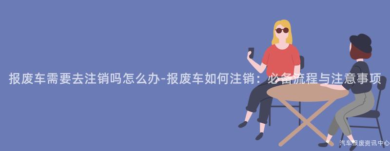 报废车需要去注销吗怎么办-报废车如何注销：必备流程与注意事项