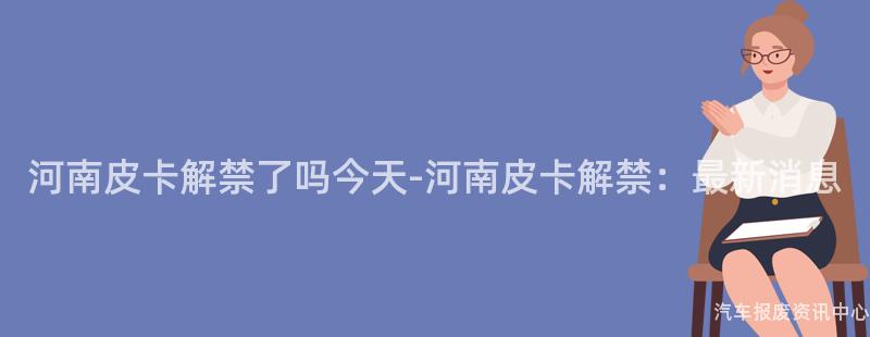 河南皮卡解禁了吗今天-河南皮卡解禁：最新消息