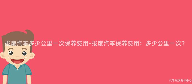 报废汽车多少公里一次保养费用-报废汽车保养费用：多少公里一次？