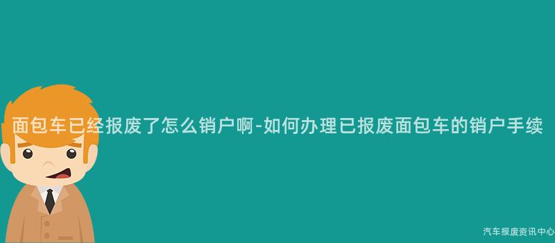 面包车已经报废了怎么销户啊-如何办理已报废面包车的销户手续