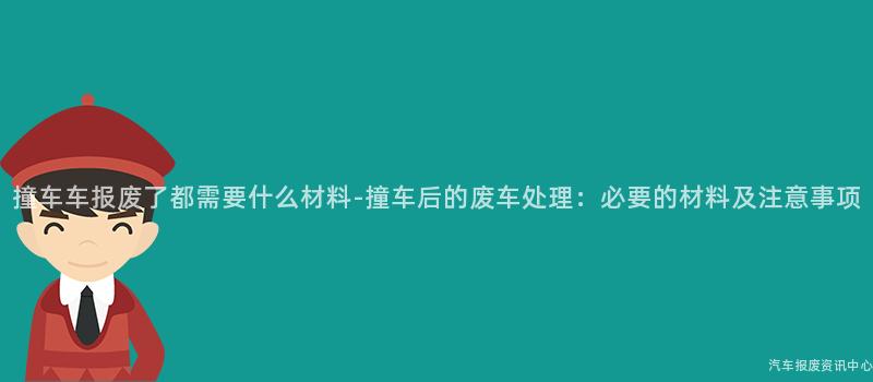 撞车车报废了都需要什么材料-撞车后的废车处理：必要的材料及注意事项